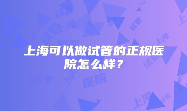 上海可以做试管的正规医院怎么样?