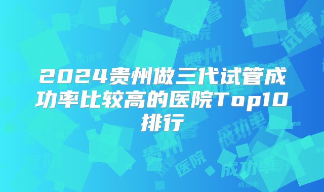 2024贵州做三代试管成功率比较高的医院Top10排行
