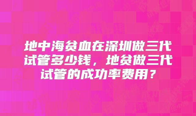 地中海贫血在深圳做三代试管多少钱，地贫做三代试管的成功率费用？