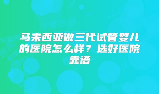 马来西亚做三代试管婴儿的医院怎么样？选好医院靠谱