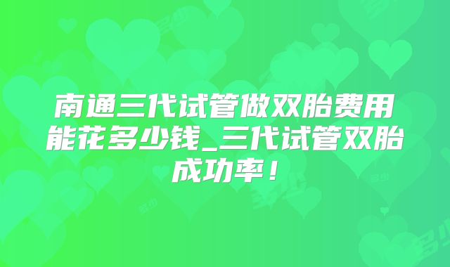 南通三代试管做双胎费用能花多少钱_三代试管双胎成功率！