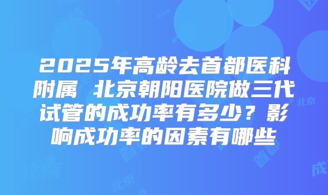 2025年高龄去首都医科附属 北京朝阳医院做三代试管的成功率有多少?影响成功率的因素有哪些