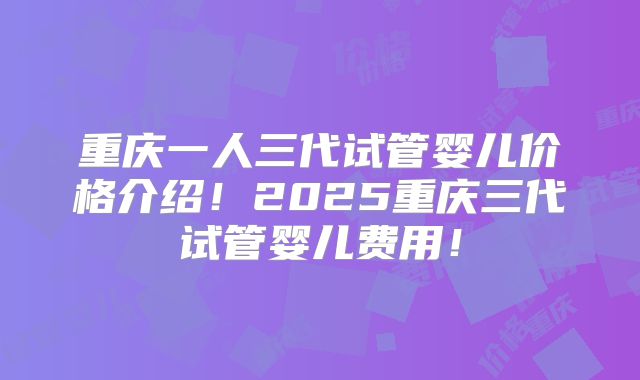 重庆一人三代试管婴儿价格介绍!2025重庆三代试管婴儿费用!
