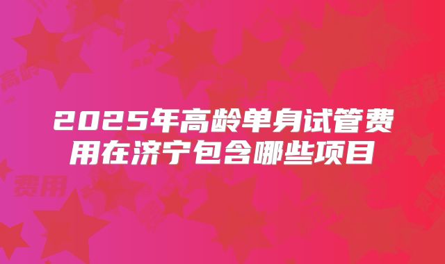 2025年高龄单身试管费用在济宁包含哪些项目