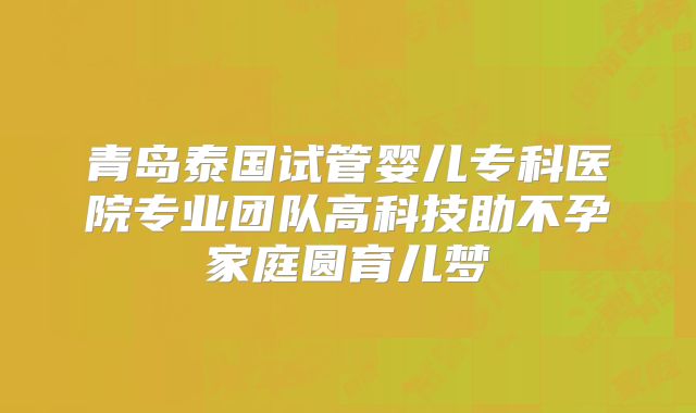 青岛泰国试管婴儿专科医院专业团队高科技助不孕家庭圆育儿梦