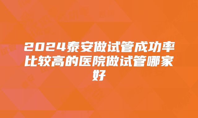 2024泰安做试管成功率比较高的医院做试管哪家好