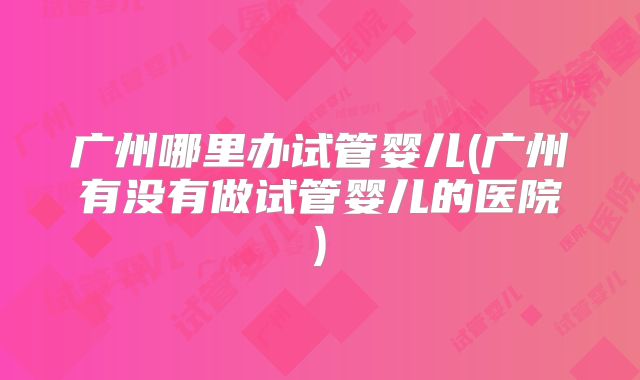 广州哪里办试管婴儿(广州有没有做试管婴儿的医院)