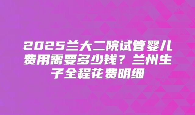 2025兰大二院试管婴儿费用需要多少钱？兰州生子全程花费明细