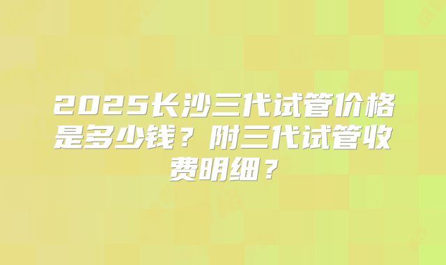 2025长沙三代试管价格是多少钱？附三代试管收费明细？