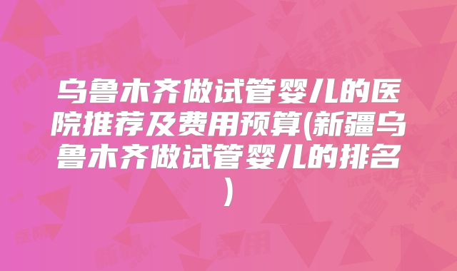 乌鲁木齐做试管婴儿的医院推荐及费用预算(新疆乌鲁木齐做试管婴儿的排名)