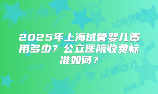 2025年上海试管婴儿费用多少？公立医院收费标准如何？