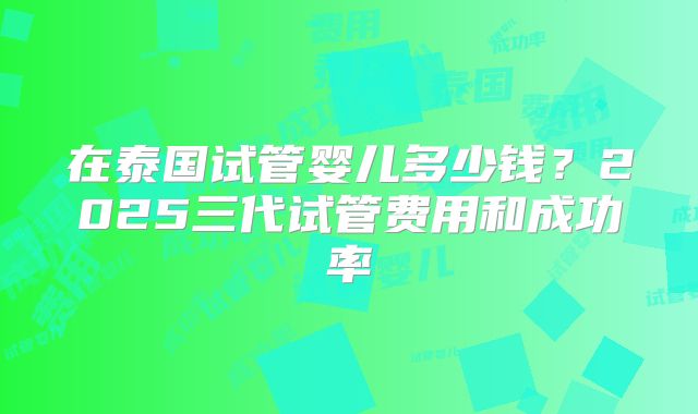 在泰国试管婴儿多少钱？2025三代试管费用和成功率