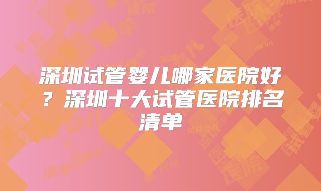 深圳试管婴儿哪家医院好?深圳十大试管医院排名清单