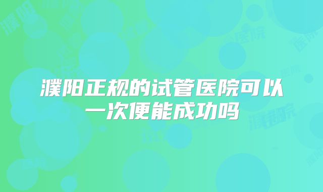 濮阳正规的试管医院可以一次便能成功吗