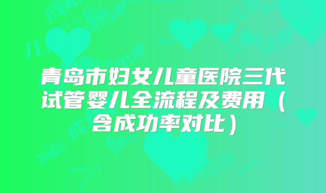青岛市妇女儿童医院三代试管婴儿全流程及费用（含成功率对比）
