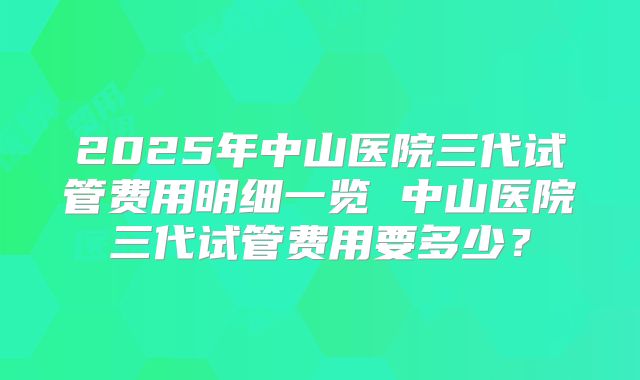 2025年中山医院三代试管费用明细一览 中山医院三代试管费用要多少？
