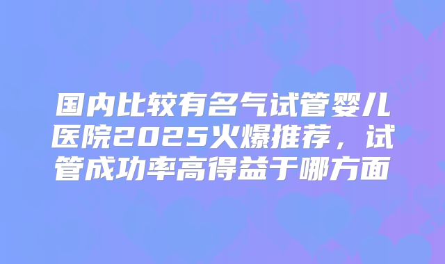 国内比较有名气试管婴儿医院2025火爆推荐，试管成功率高得益于哪方面