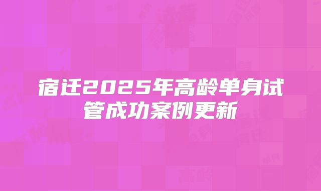 宿迁2025年高龄单身试管成功案例更新
