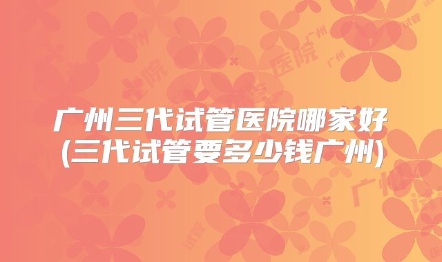 广州三代试管医院哪家好(三代试管要多少钱广州)
