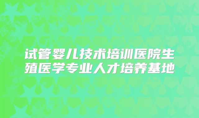 试管婴儿技术培训医院生殖医学专业人才培养基地