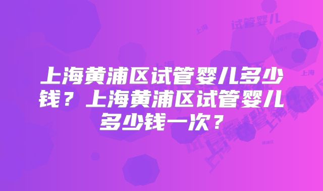 上海黄浦区试管婴儿多少钱？上海黄浦区试管婴儿多少钱一次？