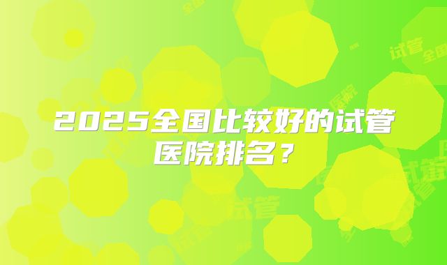 2025全国比较好的试管医院排名？