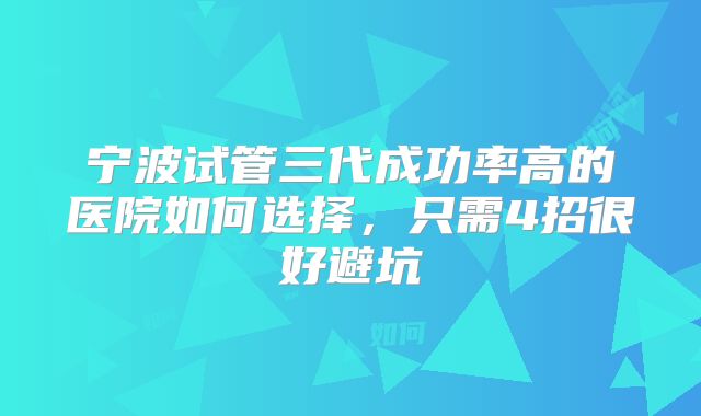 宁波试管三代成功率高的医院如何选择，只需4招很好避坑