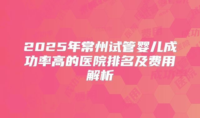 2025年常州试管婴儿成功率高的医院排名及费用解析