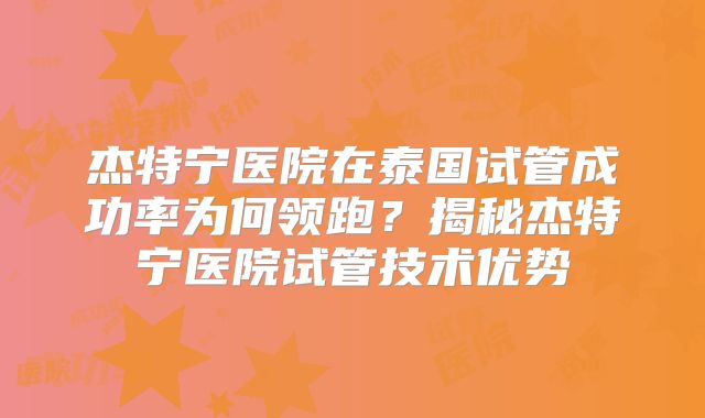 杰特宁医院在泰国试管成功率为何领跑？揭秘杰特宁医院试管技术优势