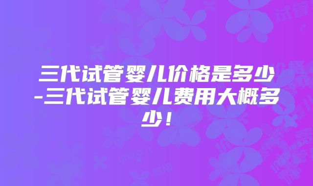 三代试管婴儿价格是多少-三代试管婴儿费用大概多少！