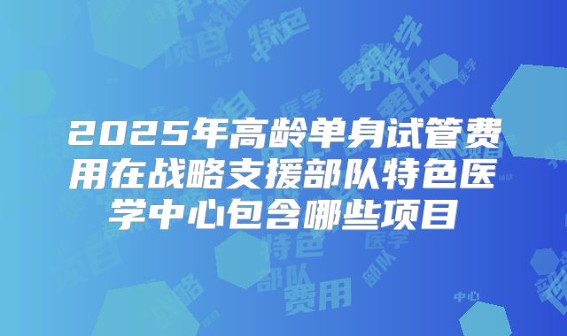 2025年高龄单身试管费用在战略支援部队特色医学中心包含哪些项目