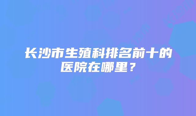 长沙市生殖科排名前十的医院在哪里？