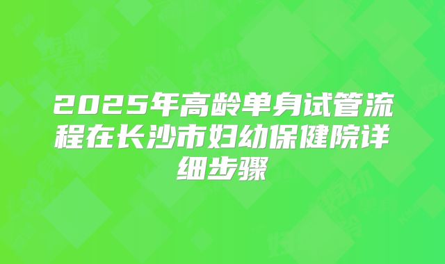 2025年高龄单身试管流程在长沙市妇幼保健院详细步骤