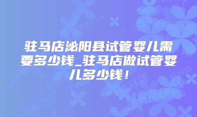 驻马店泌阳县试管婴儿需要多少钱_驻马店做试管婴儿多少钱!