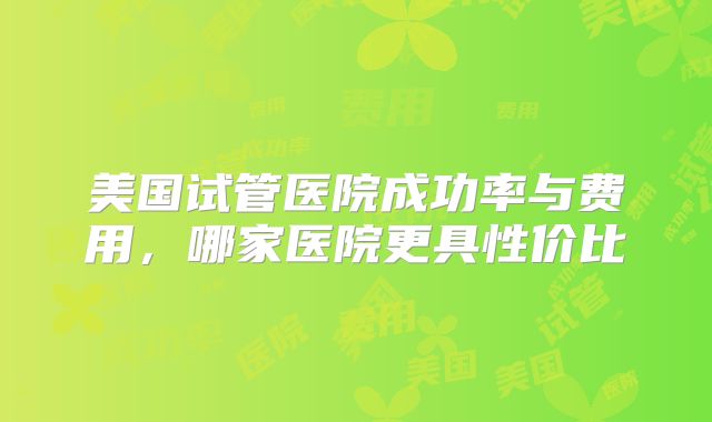 美国试管医院成功率与费用，哪家医院更具性价比