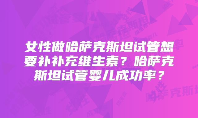 女性做哈萨克斯坦试管想要补补充维生素？哈萨克斯坦试管婴儿成功率？