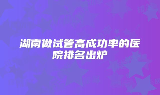 湖南做试管高成功率的医院排名出炉