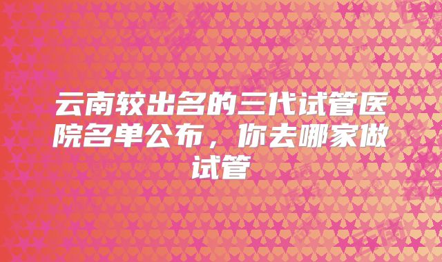 云南较出名的三代试管医院名单公布，你去哪家做试管
