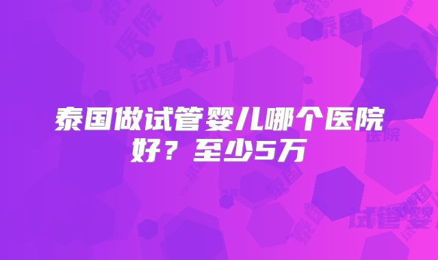 泰国做试管婴儿哪个医院好?至少5万