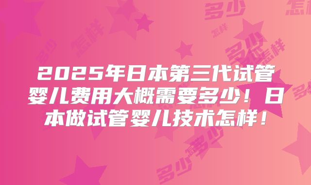 2025年日本第三代试管婴儿费用大概需要多少！日本做试管婴儿技术怎样！