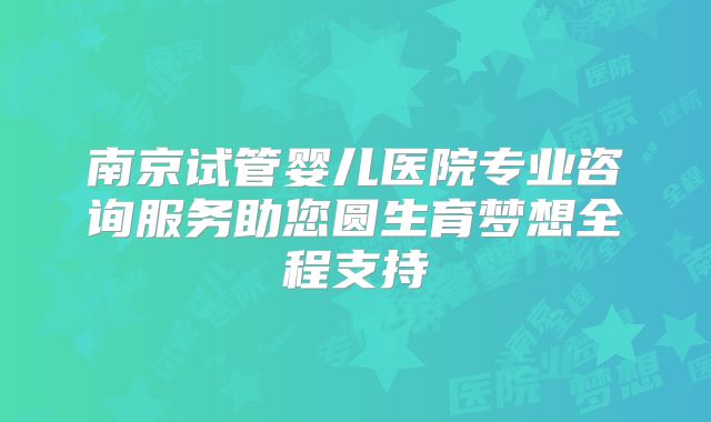 南京试管婴儿医院专业咨询服务助您圆生育梦想全程支持