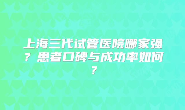 上海三代试管医院哪家强？患者口碑与成功率如何？