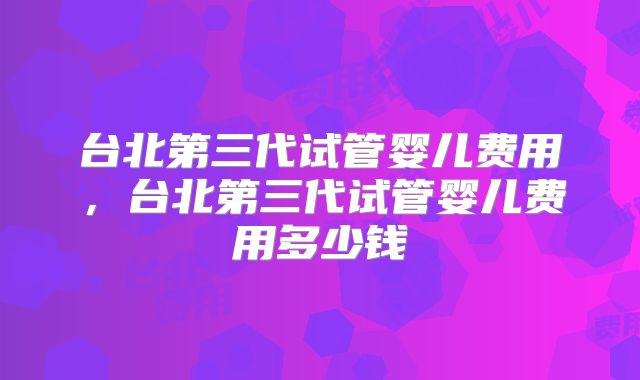 台北第三代试管婴儿费用，台北第三代试管婴儿费用多少钱