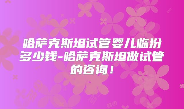 哈萨克斯坦试管婴儿临汾多少钱-哈萨克斯坦做试管的咨询！