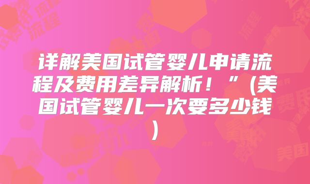 详解美国试管婴儿申请流程及费用差异解析！”(美国试管婴儿一次要多少钱)