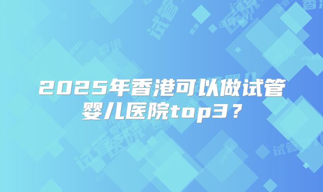 2025年香港可以做试管婴儿医院top3？
