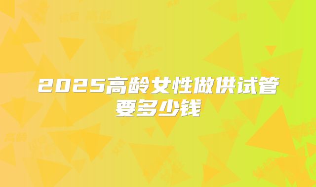 2025高龄女性做供试管要多少钱