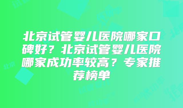 北京试管婴儿医院哪家口碑好？北京试管婴儿医院哪家成功率较高？专家推荐榜单