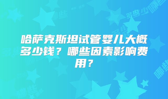 哈萨克斯坦试管婴儿大概多少钱？哪些因素影响费用？