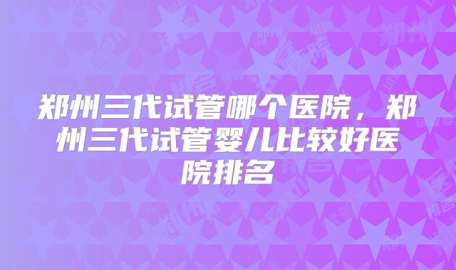 郑州三代试管哪个医院,郑州三代试管婴儿比较好医院排名